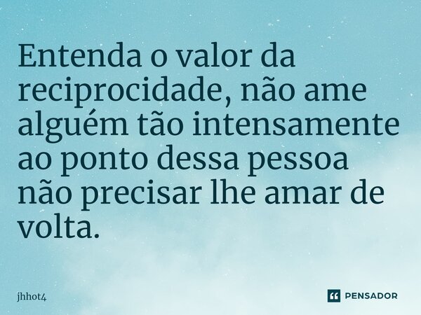 Entenda o valor da reciprocidade, não ame alguém tão intensamente ao ponto dessa pessoa não precisar lhe amar de volta.... Frase de jhhot4.