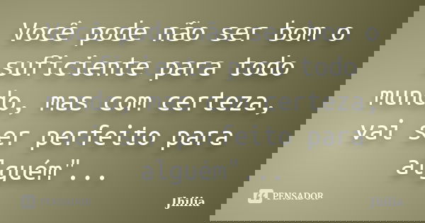 Você pode não ser bom o suficiente para todo mundo, mas com certeza, vai ser perfeito para alguém"...... Frase de Jhilia.