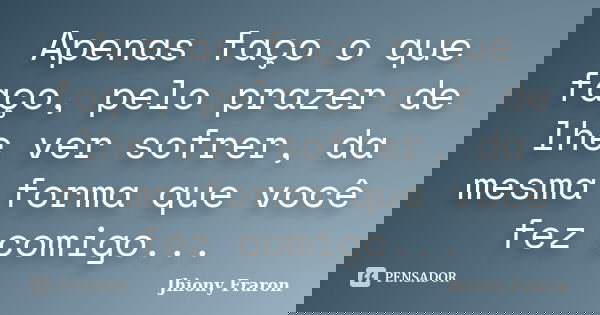 Apenas faço o que faço, pelo prazer de lhe ver sofrer, da mesma forma que você fez comigo...... Frase de Jhiony Fraron.