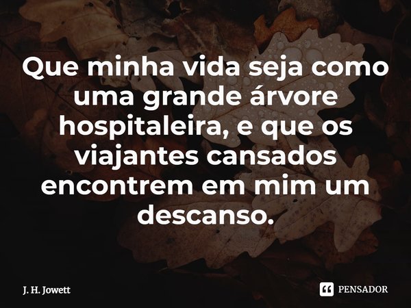⁠Que minha vida seja como uma grande árvore hospitaleira, e que os viajantes cansados encontrem em mim um descanso.... Frase de J. H. Jowett.