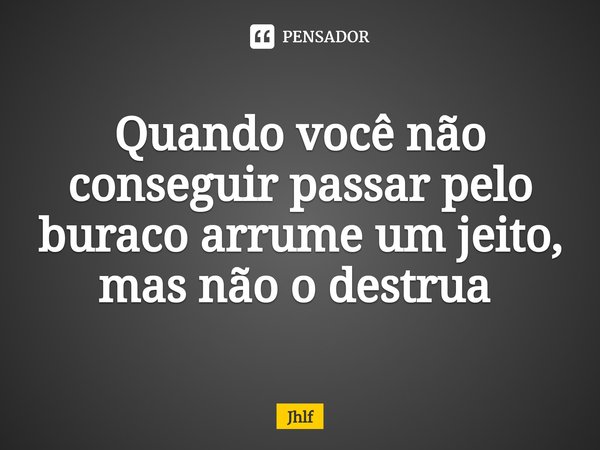 Quando você não conseguir passar pelo buraco arrume um jeito, mas não o destrua ⁠... Frase de Jhlf.