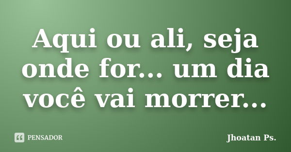 Aqui ou ali, seja onde for... um dia você vai morrer...... Frase de Jhoatan Ps.