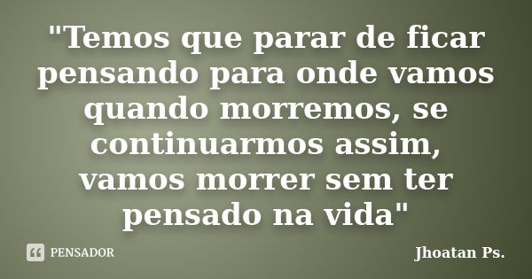 "Temos que parar de ficar pensando para onde vamos quando morremos, se continuarmos assim, vamos morrer sem ter pensado na vida"... Frase de Jhoatan Ps..