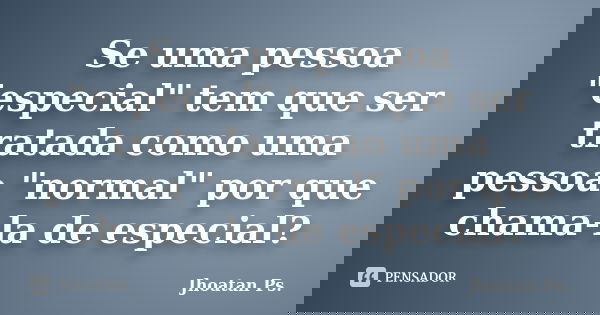 Se uma pessoa "especial" tem que ser tratada como uma pessoa "normal" por que chama-la de especial?... Frase de Jhoatan Ps..