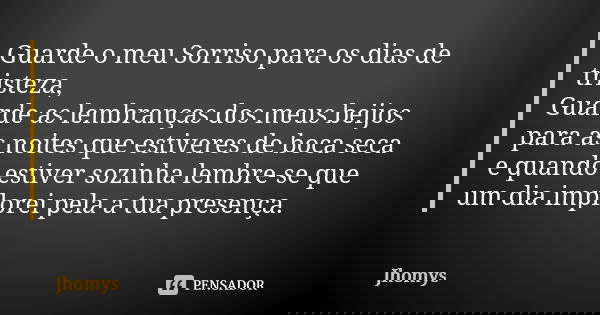 Guarde o meu Sorriso para os dias de tristeza, Guarde as lembranças dos meus beijos para as noites que estiveres de boca seca e quando estiver sozinha lembre-se... Frase de jhomys.