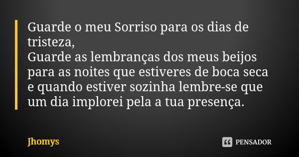 Guarde o meu Sorriso para os dias de tristeza, Guarde as lembranças dos meus beijos para as noites que estiveres de boca seca e quando estiver sozinha lembre-se... Frase de jhomys.