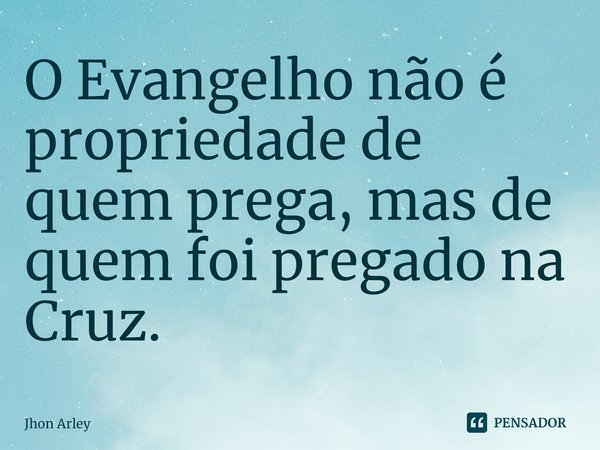 ⁠O Evangelho não é propriedade de quem prega, mas de quem foi pregado na Cruz.... Frase de Jhon Arley.