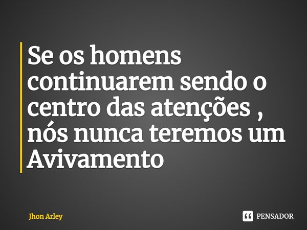 ⁠Se os homens continuarem sendo o centro das atenções , nós nunca teremos um Avivamento... Frase de Jhon Arley.
