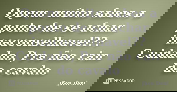 Quem muito sabes a ponto de se achar inaconselhavel?? Cuidado, Pra não cair do cavalo... Frase de Jhon Deni.