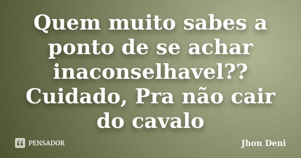 Quem muito sabes a ponto de se achar inaconselhavel?? Cuidado, Pra não cair do cavalo... Frase de Jhon Deni.