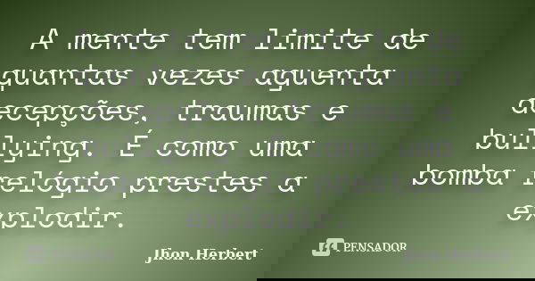 A mente tem limite de quantas vezes aguenta decepções, traumas e bullying. É como uma bomba relógio prestes a explodir.... Frase de Jhon Herbert.