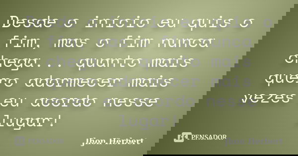 Desde o início eu quis o fim, mas o fim nunca chega... quanto mais quero adormecer mais vezes eu acordo nesse lugar!... Frase de Jhon Herbert.
