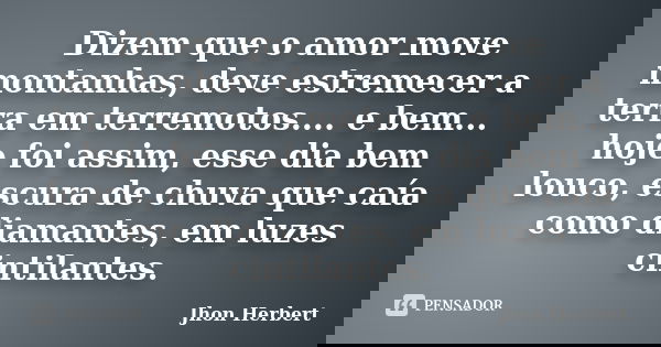Dizem que o amor move montanhas, deve estremecer a terra em terremotos.... e bem... hoje foi assim, esse dia bem louco, escura de chuva que caía como diamantes,... Frase de Jhon Herbert.