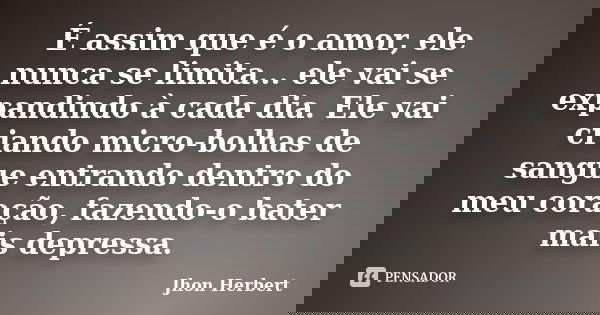 É assim que é o amor, ele nunca se limita... ele vai se expandindo à cada dia. Ele vai criando micro-bolhas de sangue entrando dentro do meu coração, fazendo-o ... Frase de Jhon Herbert.