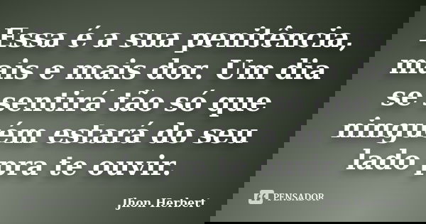 Essa é a sua penitência, mais e mais dor. Um dia se sentirá tão só que ninguém estará do seu lado pra te ouvir.... Frase de Jhon Herbert.