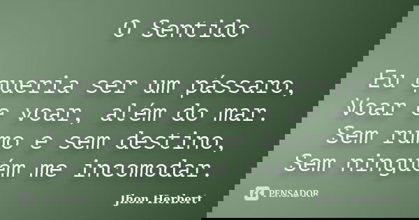 O Sentido Eu queria ser um pássaro, Voar e voar, além do mar. Sem rumo e sem destino, Sem ninguém me incomodar.... Frase de Jhon Herbert.