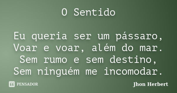 O Sentido Eu queria ser um pássaro, Voar e voar, além do mar. Sem rumo e sem destino, Sem ninguém me incomodar.... Frase de Jhon Herbert.