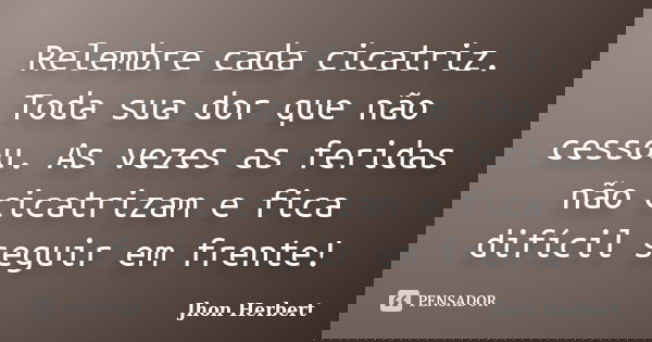 Relembre cada cicatriz. Toda sua dor que não cessou. As vezes as feridas não cicatrizam e fica difícil seguir em frente!... Frase de Jhon Herbert.