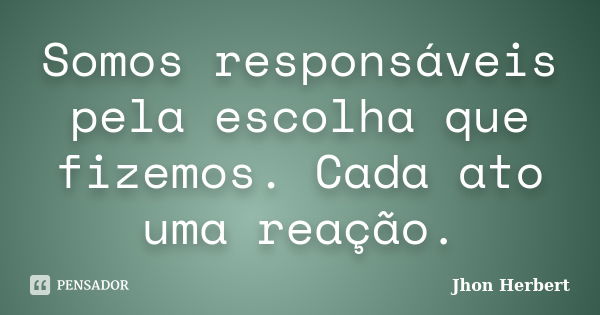 Somos responsáveis pela escolha que fizemos. Cada ato uma reação.... Frase de Jhon Herbert.