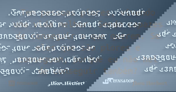 Tem pessoas piores, vivendo uma vida melhor. Sendo capazes de conseguir o que querem. Se eles que são piores e conseguem, porque eu não hei de conseguir também?... Frase de Jhon Herbert.