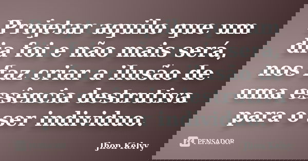 Projetar aquilo que um dia foi e não mais será, nos faz criar a ilusão de uma essência destrutiva para o ser individuo.... Frase de Jhon Kelvy.