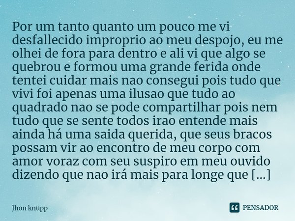 Por um tanto quanto um pouco me vi desfallecido improprio ao meu despojo, eu me olhei de fora para dentro e ali vi que algo se quebrou e formou uma grande feri... Frase de Jhon knupp.