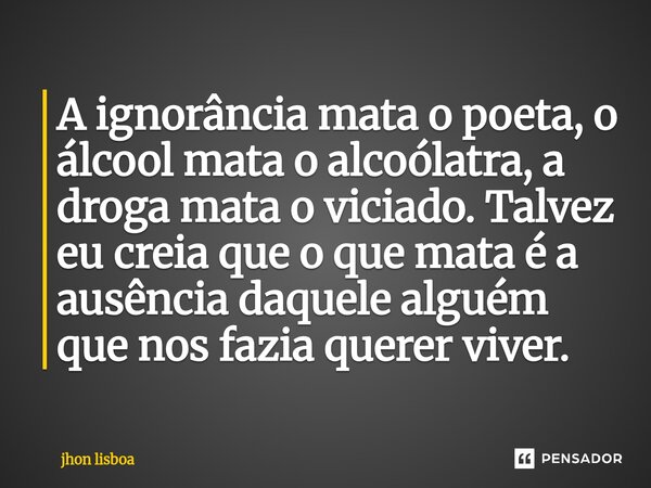 A ignorância mata o poeta, o álcool mata o alcoólatra, a droga mata o viciado. Talvez eu creia que o que mata é a ausência daquele alguém que nos fazia querer v... Frase de Jhon Lisboa.