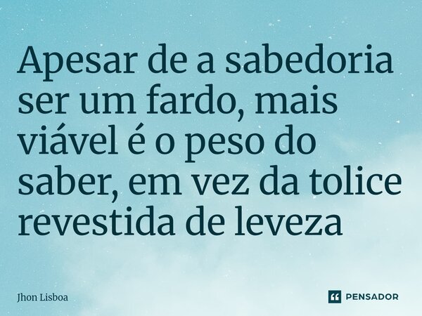 Apesar de a sabedoria ser um fardo, mais viável é o peso do saber, em vez da tolice revestida de leveza ⁠... Frase de Jhon Lisboa.