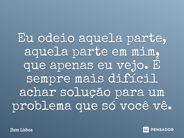 Eu odeio aquela parte, aquela parte em mim, que apenas eu vejo. É sempre mais difícil achar solução para um problema que só você vê.... Frase de Jhon Lisboa.