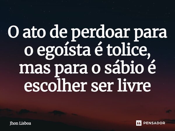 ⁠O ato de perdoar para o egoísta é tolice, mas para o sábio é escolher ser livre... Frase de Jhon Lisboa.