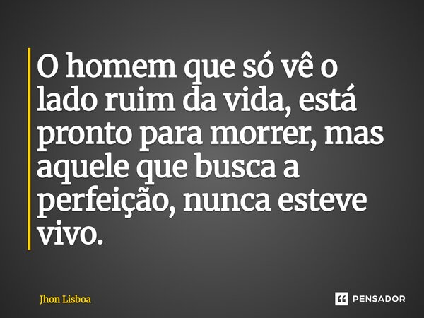 ⁠O homem que só vê o lado ruim da vida, está pronto para morrer, mas aquele que busca a perfeição, nunca esteve vivo.... Frase de Jhon Lisboa.