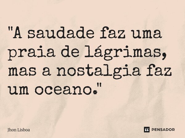 "A saudade faz uma praia de lágrimas, mas a nostalgia faz um oceano."... Frase de Jhon Lisboa.