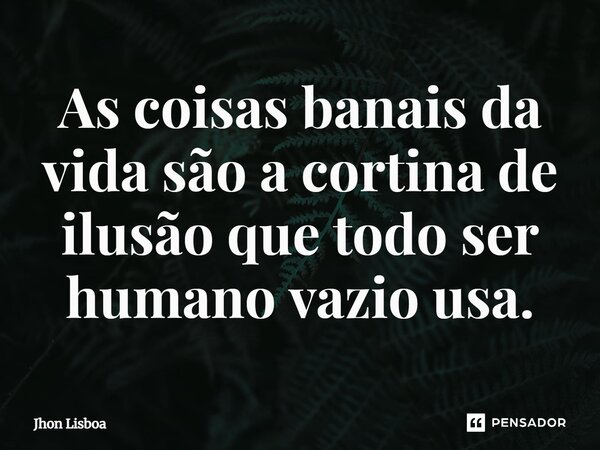 As coisas banais da vida são a cortina de ilusão que todo ser humano vazio usa.... Frase de Jhon Lisboa.