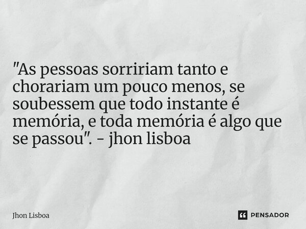 "As pessoas sorririam tanto e chorariam um pouco menos, se soubessem que todo instante é memória, e toda memória é algo que se passou". - jhon lisboa... Frase de Jhon Lisboa.