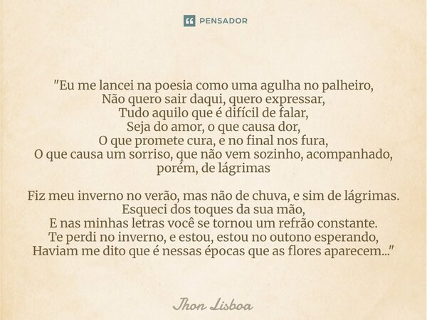 "Eu me lancei na poesia como uma agulha no palheiro, Não quero sair daqui, quero expressar, Tudo aquilo que é difícil de falar, Seja do amor, o que causa ... Frase de Jhon Lisboa.