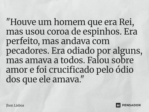 "Houve um homem que era Rei, mas usou coroa de espinhos. Era perfeito, mas andava com pecadores. Era odiado por alguns, mas amava a todos. Falou sobre amor... Frase de Jhon Lisboa.