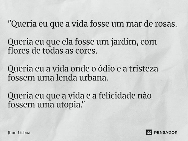 "Queria eu que a vida fosse um mar de rosas. Queria eu que ela fosse um jardim, com flores de todas as cores. Queria eu a vida onde o ódio e a tristeza fo... Frase de Jhon Lisboa.