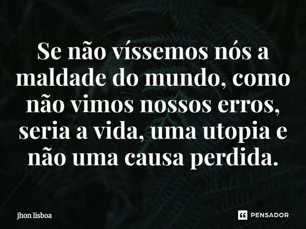 ⁠Se não víssemos nós a maldade do mundo, como não vimos nossos erros, seria a vida, uma utopia e não uma causa perdida.... Frase de Jhon Lisboa.
