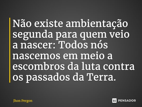 ⁠Não existe ambientação segunda para quem veio a nascer: Todos nós nascemos em meio a escombros da luta contra os passados da Terra.... Frase de Jhon Pérgon.