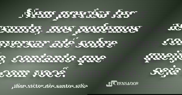 Nem precisa ter assunto, nos podemos conversar até sobre queijo, contanto que seja com você.... Frase de jhon victor dos santos silva.