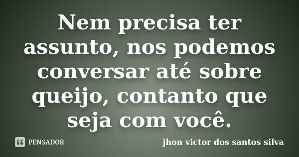 Nem precisa ter assunto, nos podemos conversar até sobre queijo, contanto que seja com você.... Frase de jhon victor dos santos silva.