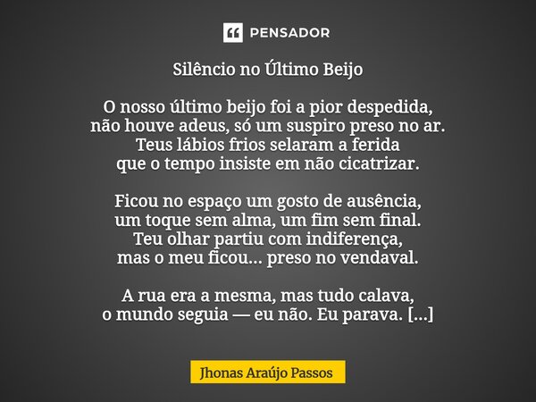 Silêncio no Último Beijo O nosso último beijo foi a pior despedida, não houve adeus, só um suspiro preso no ar. Teus lábios frios selaram a ferida que o tempo ... Frase de Jhonas Araujo Passos.