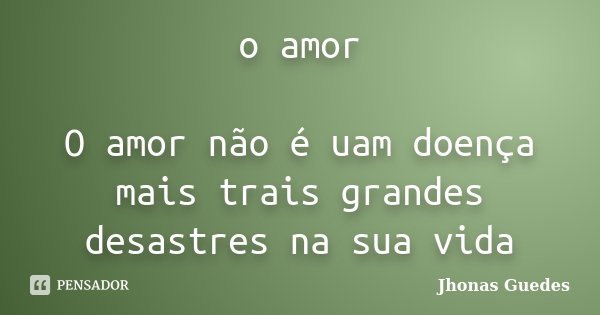 o amor O amor não é uam doença mais trais grandes desastres na sua vida... Frase de Jhonas Guedes.