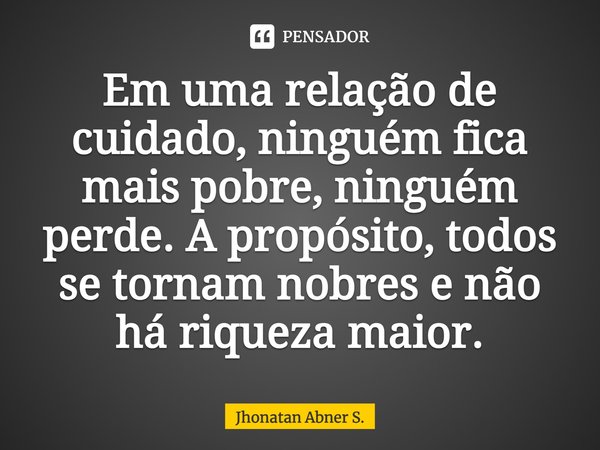 ⁠Em uma relação de cuidado, ninguém fica mais pobre, ninguém perde. A propósito, todos se tornam nobres e não há riqueza maior.... Frase de Jhonatan Abner S..