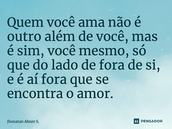 ⁠Quem você ama não é outro além de você, mas é sim, você mesmo, só que do lado de fora de si, e é aí fora que se encontra oamor.... Frase de Jhonatan Abner S..