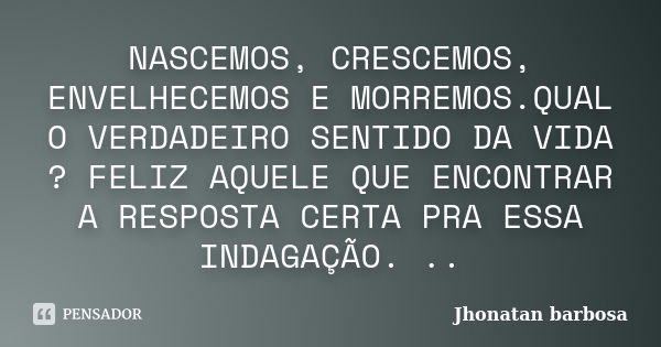 NASCEMOS, CRESCEMOS, ENVELHECEMOS E MORREMOS.QUAL O VERDADEIRO SENTIDO DA VIDA ? FELIZ AQUELE QUE ENCONTRAR A RESPOSTA CERTA PRA ESSA INDAGAÇÃO. ..... Frase de Jhonatan barbosa.