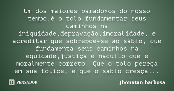 Um dos maiores paradoxos do nosso tempo,é o tolo fundamentar seus caminhos na iniquidade,depravação,imoralidade, e acreditar que sobrepõe-se ao sábio, que funda... Frase de Jhonatan Barbosa.