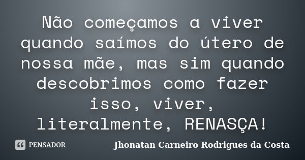 Não começamos a viver quando saímos do útero de nossa mãe, mas sim quando descobrimos como fazer isso, viver, literalmente, RENASÇA!... Frase de Jhonatan Carneiro Rodrigues da Costa.