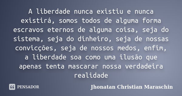 A liberdade nunca existiu e nunca existirá, somos todos de alguma forma escravos eternos de alguma coisa, seja do sistema, seja do dinheiro, seja de nossas conv... Frase de Jhonatan Christian Maraschin.