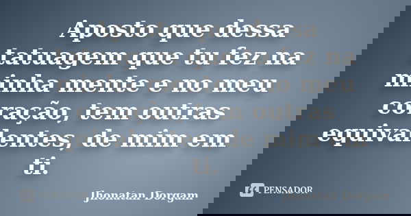 Aposto que dessa tatuagem que tu fez na minha mente e no meu coração, tem outras equivalentes, de mim em ti.... Frase de Jhonatan Dorgam.